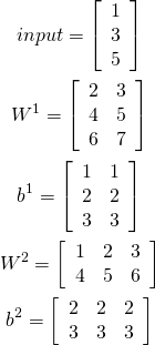 \begin{gather*} input = \left[\begin{array}{c} 1 \\ 3 \\ 5 \end{array}\right] \\ W^1 = \left[\begin{array}{cc} 2 & 3 \\ 4 & 5 \\ 6 & 7 \end{array}\right] \\ b^1 = \left[\begin{array}{cc} 1 & 1 \\ 2 & 2 \\ 3 & 3 \end{array}\right] \\ W^2 = \left[\begin{array}{ccc} 1 & 2 & 3 \\ 4 & 5 & 6 \end{array}\right] \\ b^2 = \left[\begin{array}{ccc} 2 & 2 & 2 \\ 3 & 3 & 3 \end{array}\right] \\ \end{gather*}
