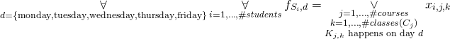 \begin{gather*} \displaystyle\mathop{\forall}_{ \substack{ d = \{ \text{monday}, \text{tuesday}, \text{wednesday}, \text{thursday}, \text{friday} \} } } \displaystyle\mathop{\forall}_{i = 1, \ldots, \ilpStudentsCount} \ilpFreeDayVariable{i}{d} = \displaystyle\mathop{\vee}_{\substack{j = 1, \ldots, \ilpCourseCount \\ k = 1, \ldots, \ilpCourseClassesCount{j} \\ \ilpClass{j}{k} \text{ happens on day }d}} \ilpStudentVariable{i}{j}{k} \end{gather*}