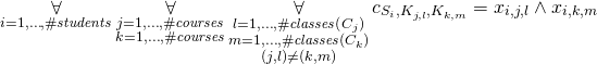 \begin{gather*} \displaystyle\mathop{\forall}_{ \substack{ i = 1, \ldots, \ilpStudentsCount}} \displaystyle\mathop{\forall}_{ \substack{j = 1, \ldots, \ilpCourseCount \\ k = 1, \ldots, \ilpCourseCount }} \displaystyle\mathop{\forall}_{ \substack{ l = 1, \ldots, \ilpCourseClassesCount{j} \\ m = 1, \ldots, \ilpCourseClassesCount{k} \\ \left(j,l\right) \ne \left(k, m\right) }} \ilpCooccurringClassesVariable{i}{j}{l}{k}{m} = \ilpStudentVariable{i}{j}{l} \wedge \ilpStudentVariable{i}{k}{m} \end{gather*}